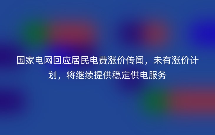 国家电网回应居民电费涨价传闻，未有涨价计划，将继续提供稳定供电服务