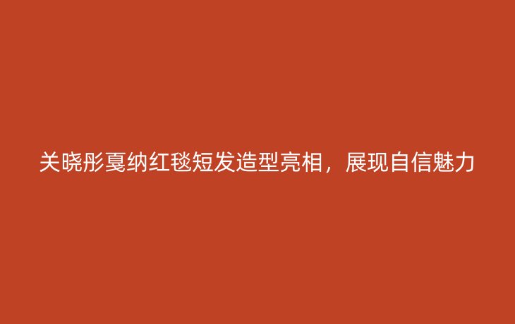 关晓彤戛纳红毯短发造型亮相，展现自信魅力