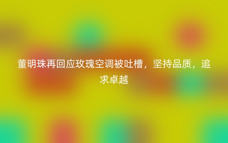 董明珠再回应玫瑰空调被吐槽，坚持品质，追求卓越