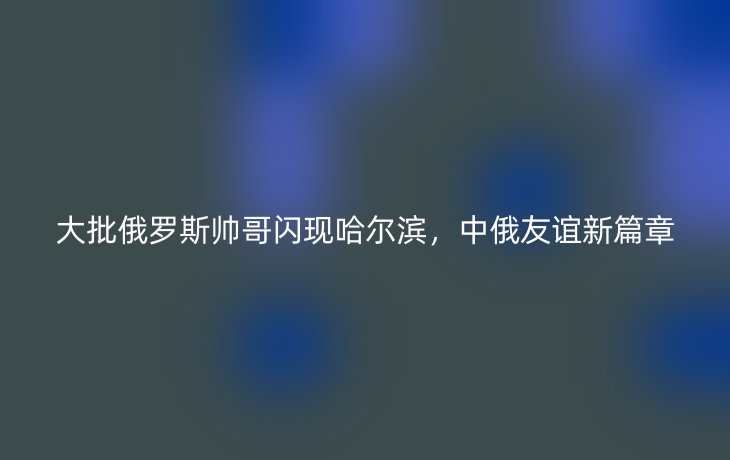 大批俄罗斯帅哥闪现哈尔滨，中俄友谊新篇章