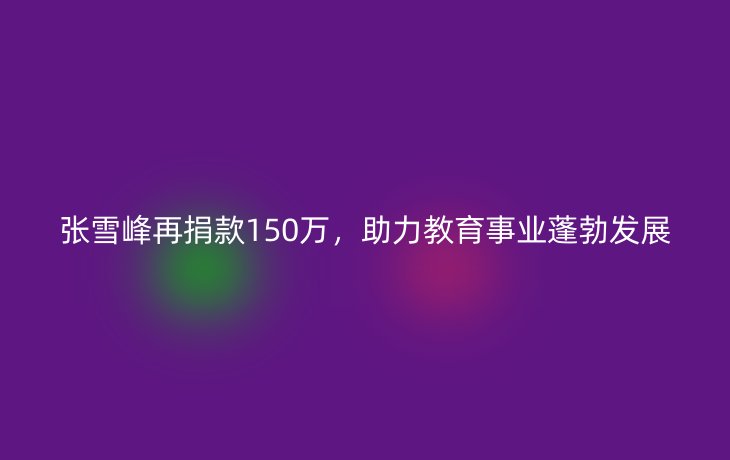 张雪峰再捐款150万，助力教育事业蓬勃发展