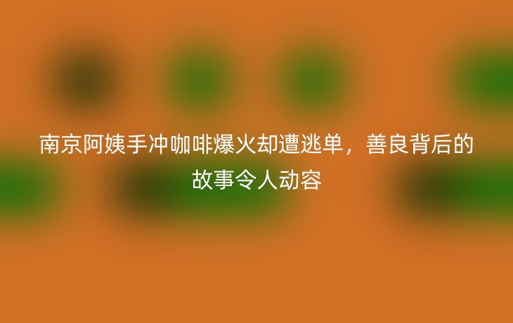 南京阿姨手冲咖啡爆火却遭逃单，善良背后的故事令人动容