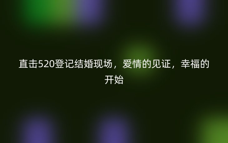 直击520登记结婚现场，爱情的见证，幸福的开始