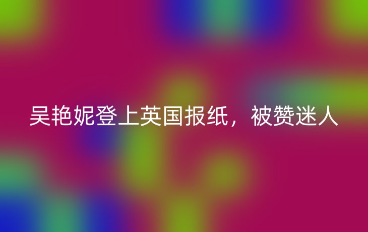 吴艳妮登上英国报纸，被赞迷人