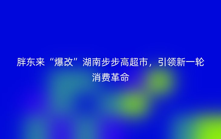 胖东来“爆改”湖南步步高超市，引领新一轮消费革命