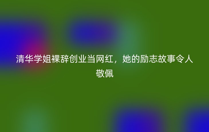 清华学姐裸辞创业当网红，她的励志故事令人敬佩