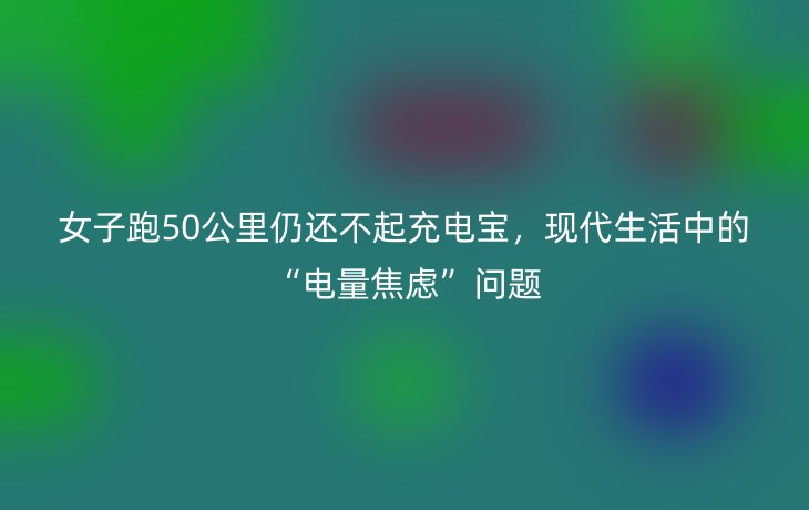 女子跑50公里仍还不起充电宝，现代生活中的“电量焦虑”问题