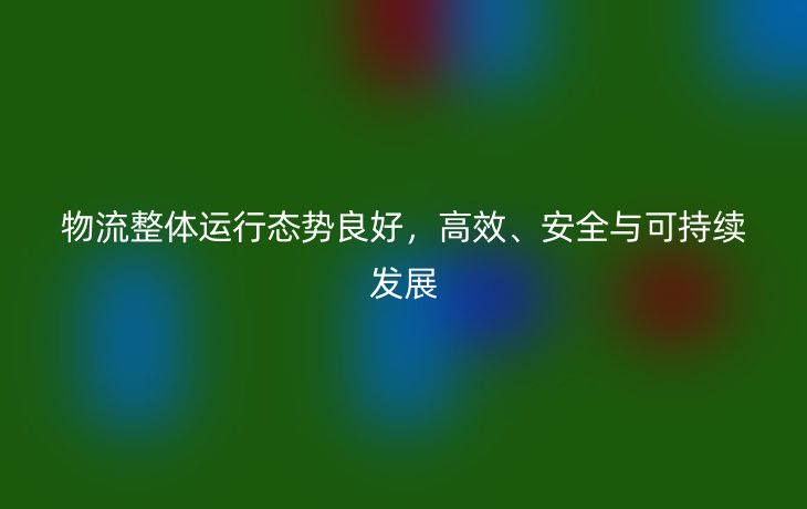 物流整体运行态势良好，高效、安全与可持续发展