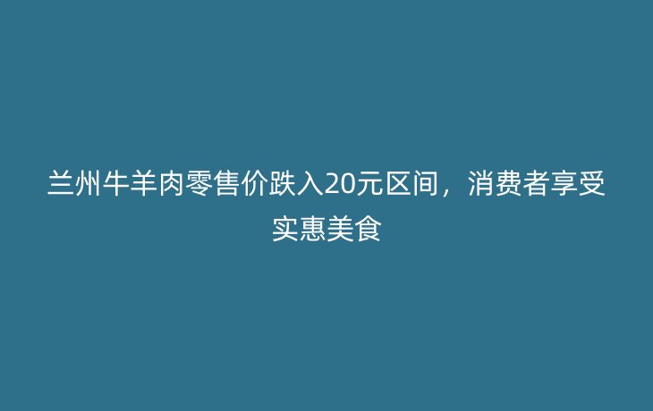 兰州牛羊肉零售价跌入20元区间，消费者享受实惠美食