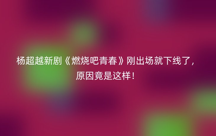 杨超越新剧《燃烧吧青春》刚出场就下线了，原因竟是这样！