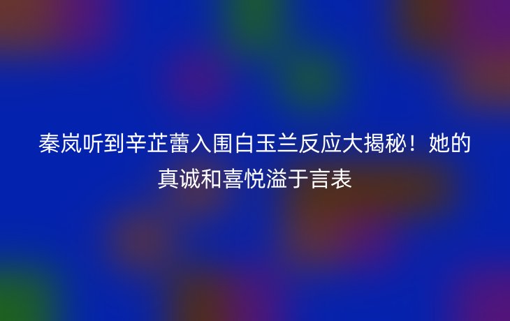 秦岚听到辛芷蕾入围白玉兰反应大揭秘！她的真诚和喜悦溢于言表