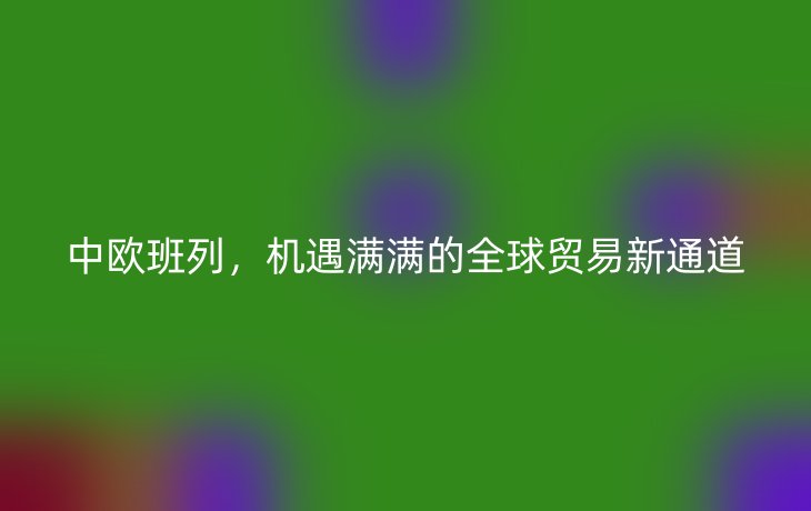 中欧班列，机遇满满的全球贸易新通道