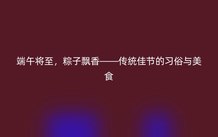 端午将至，粽子飘香——传统佳节的习俗与美食