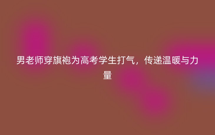 男老师穿旗袍为高考学生打气，传递温暖与力量