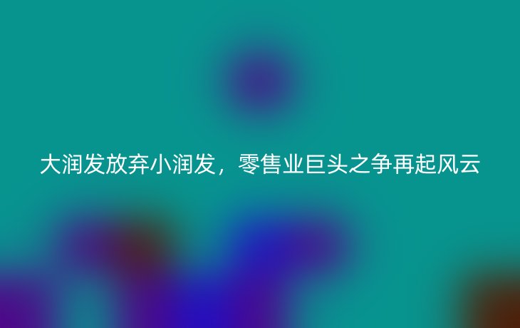 大润发放弃小润发，零售业巨头之争再起风云