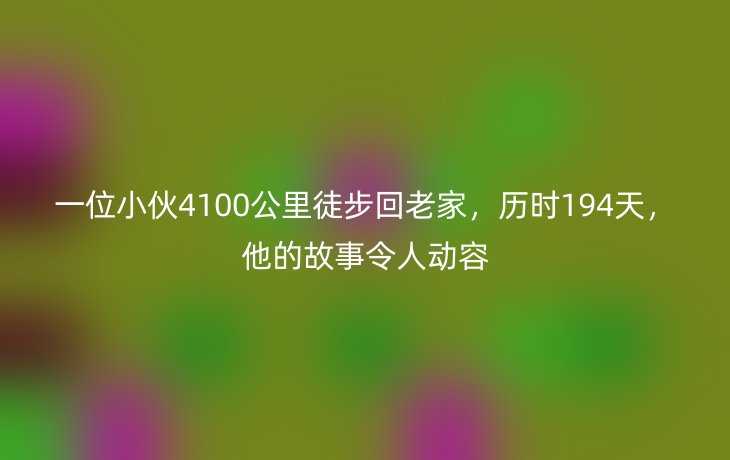 一位小伙4100公里徒步回老家，历时194天，他的故事令人动容