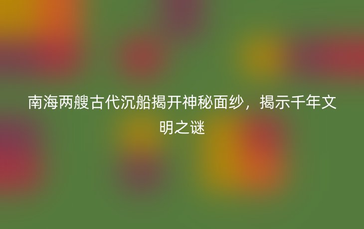 南海两艘古代沉船揭开神秘面纱，揭示千年文明之谜