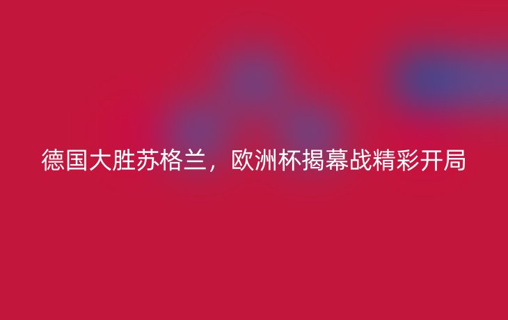 德国大胜苏格兰，欧洲杯揭幕战精彩开局