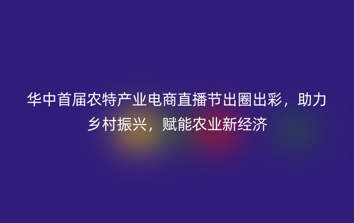 华中首届农特产业电商直播节出圈出彩，助力乡村振兴，赋能农业新