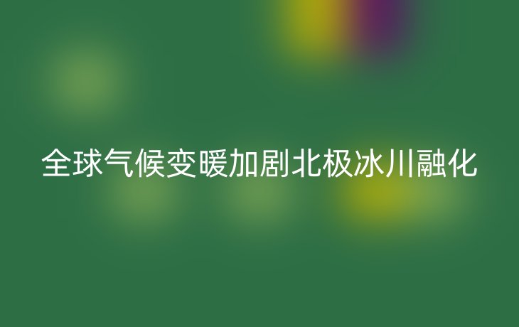 全球气候变暖加剧北极冰川融化