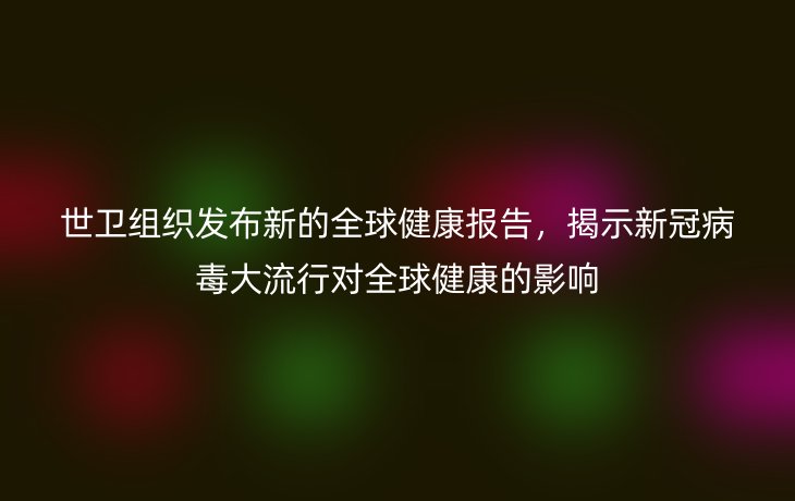 世卫组织发布新的全球健康报告，揭示新冠病毒大流行对全球健康的