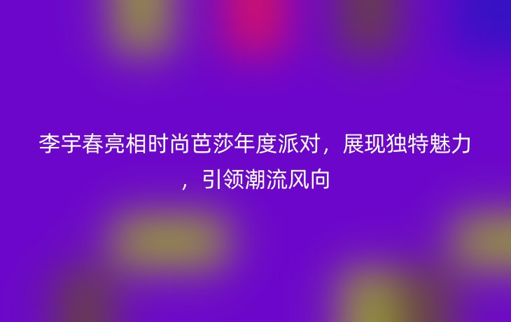 李宇春亮相时尚芭莎年度派对，展现独特魅力，引领潮流风向