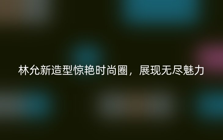 林允新造型惊艳时尚圈，展现无尽魅力