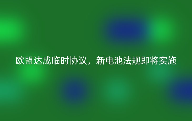 欧盟达成临时协议，新电池法规即将实施