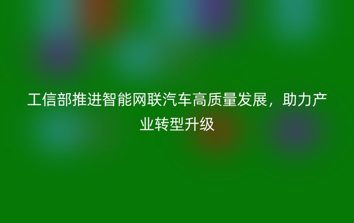 工信部推进智能网联汽车高质量发展，助力产业转型升级