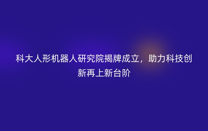 科大人形机器人研究院揭牌成立，助力科技创新再上新台阶