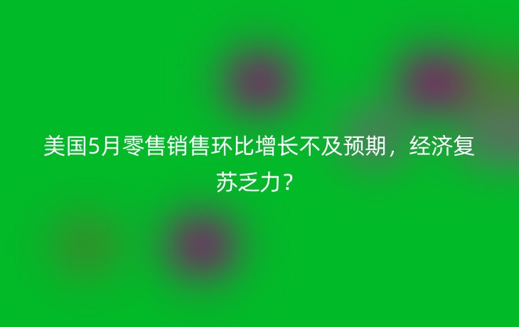 美国5月零售销售环比增长不及预期，经济复苏乏力？