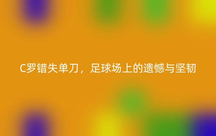 C罗错失单刀，足球场上的遗憾与坚韧