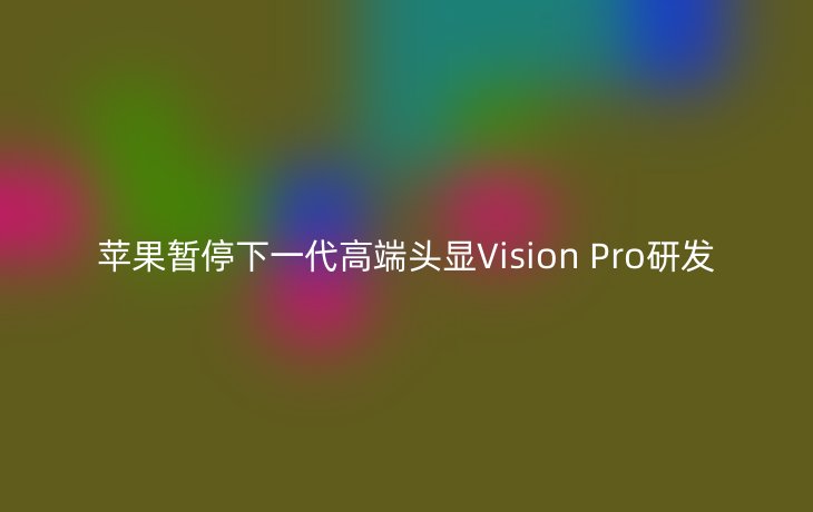 苹果暂停下一代高端头显Vision Pro研发