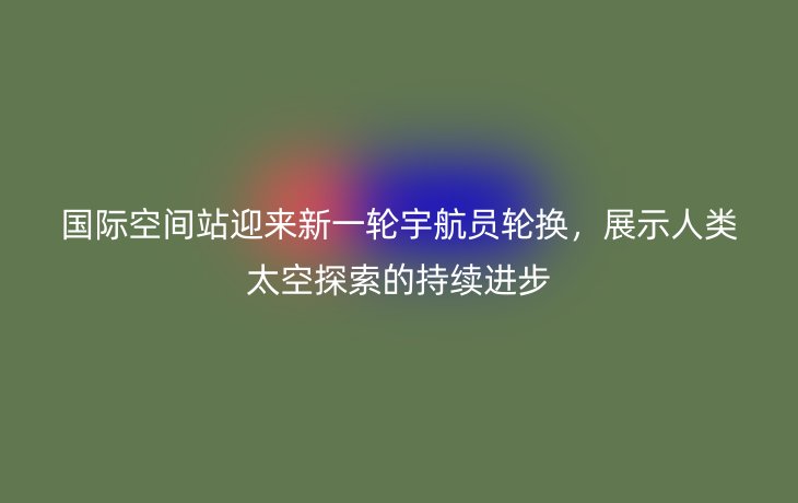 国际空间站迎来新一轮宇航员轮换，展示人类太空探索的持续进步