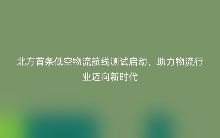 北方首条低空物流航线测试启动，助力物流行业迈向新时代