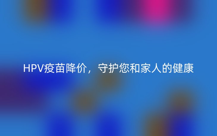 HPV疫苗降价，守护您和家人的健康