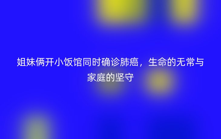 姐妹俩开小饭馆同时确诊肺癌，生命的无常与家庭的坚守