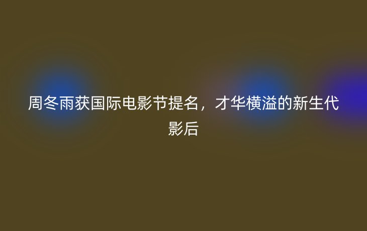 周冬雨获国际电影节提名，才华横溢的新生代影后