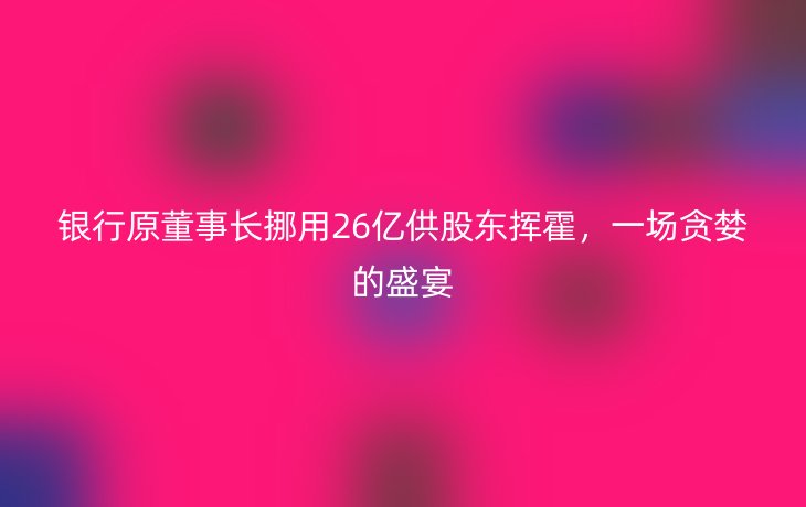 银行原董事长挪用26亿供股东挥霍，一场贪婪的盛宴