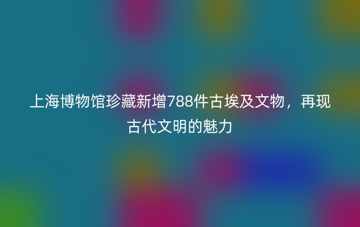 上海博物馆珍藏新增788件古埃及文物，再现古代文明的魅力