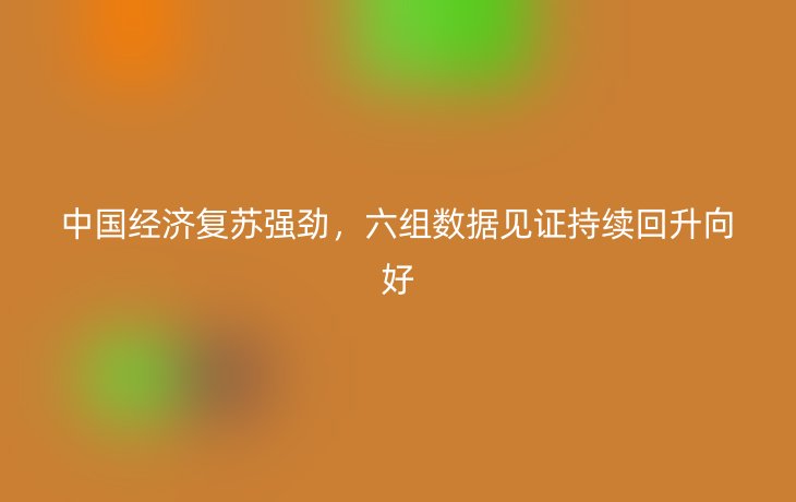 中国经济复苏强劲，六组数据见证持续回升向好