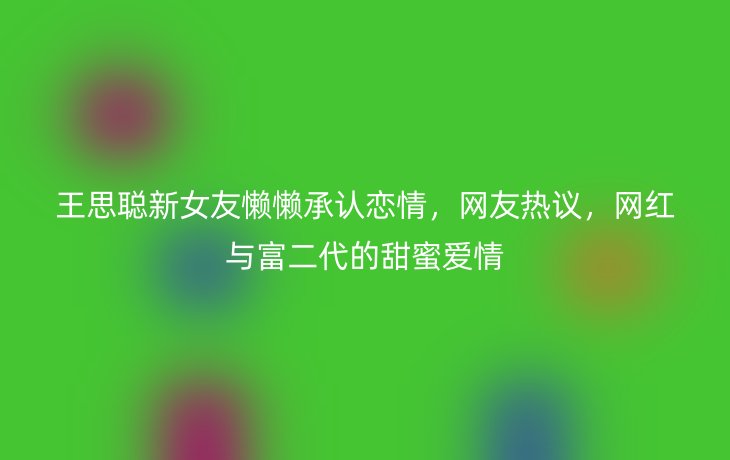 王思聪新女友懒懒承认恋情，网友热议，网红与富二代的甜蜜爱情