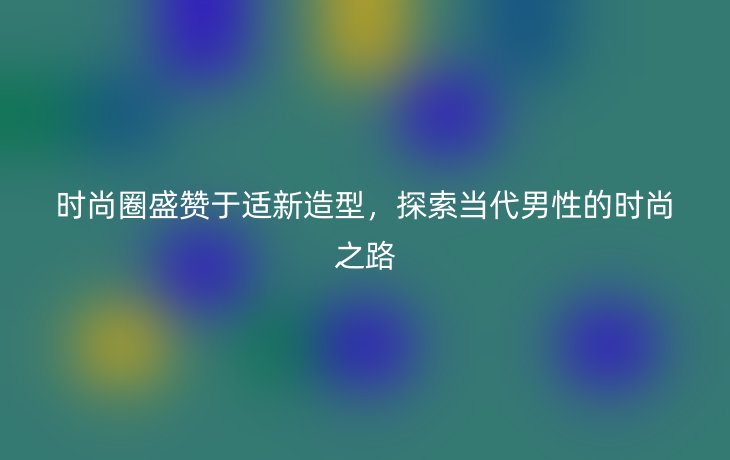 时尚圈盛赞于适新造型，探索当代男性的时尚之路