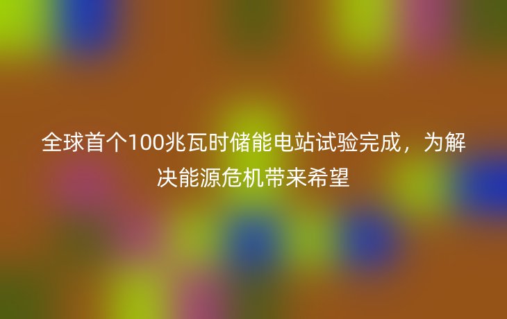 全球首个100兆瓦时储能电站试验完成，为解决能源危机带来希望