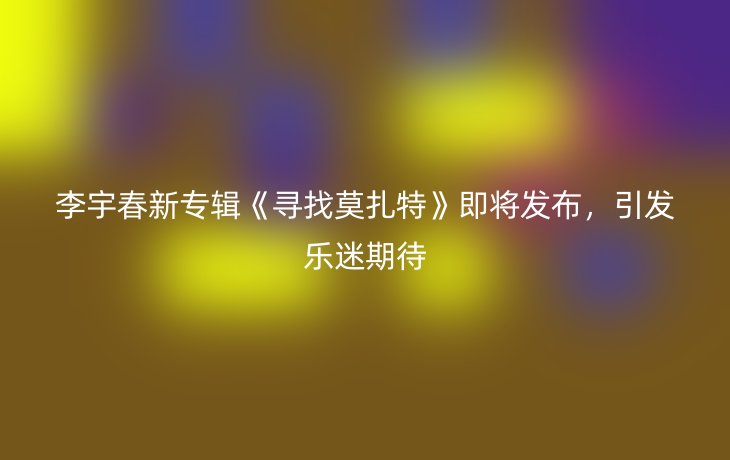 李宇春新专辑《寻找莫扎特》即将发布，引发乐迷期待