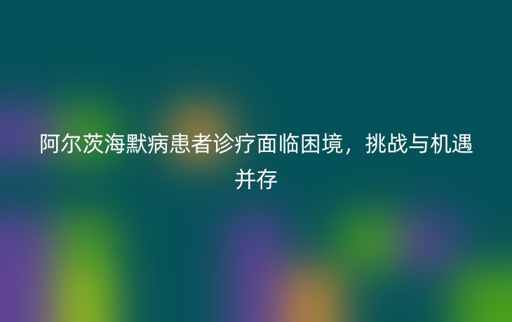 阿尔茨海默病患者诊疗面临困境，挑战与机遇并存