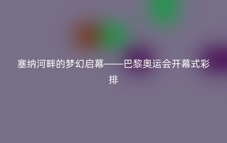 塞纳河畔的梦幻启幕——巴黎奥运会开幕式彩排