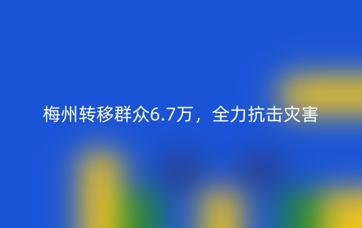 梅州转移群众6.7万，全力抗击灾害