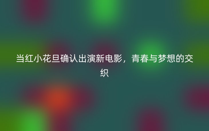 当红小花旦确认出演新电影，青春与梦想的交织